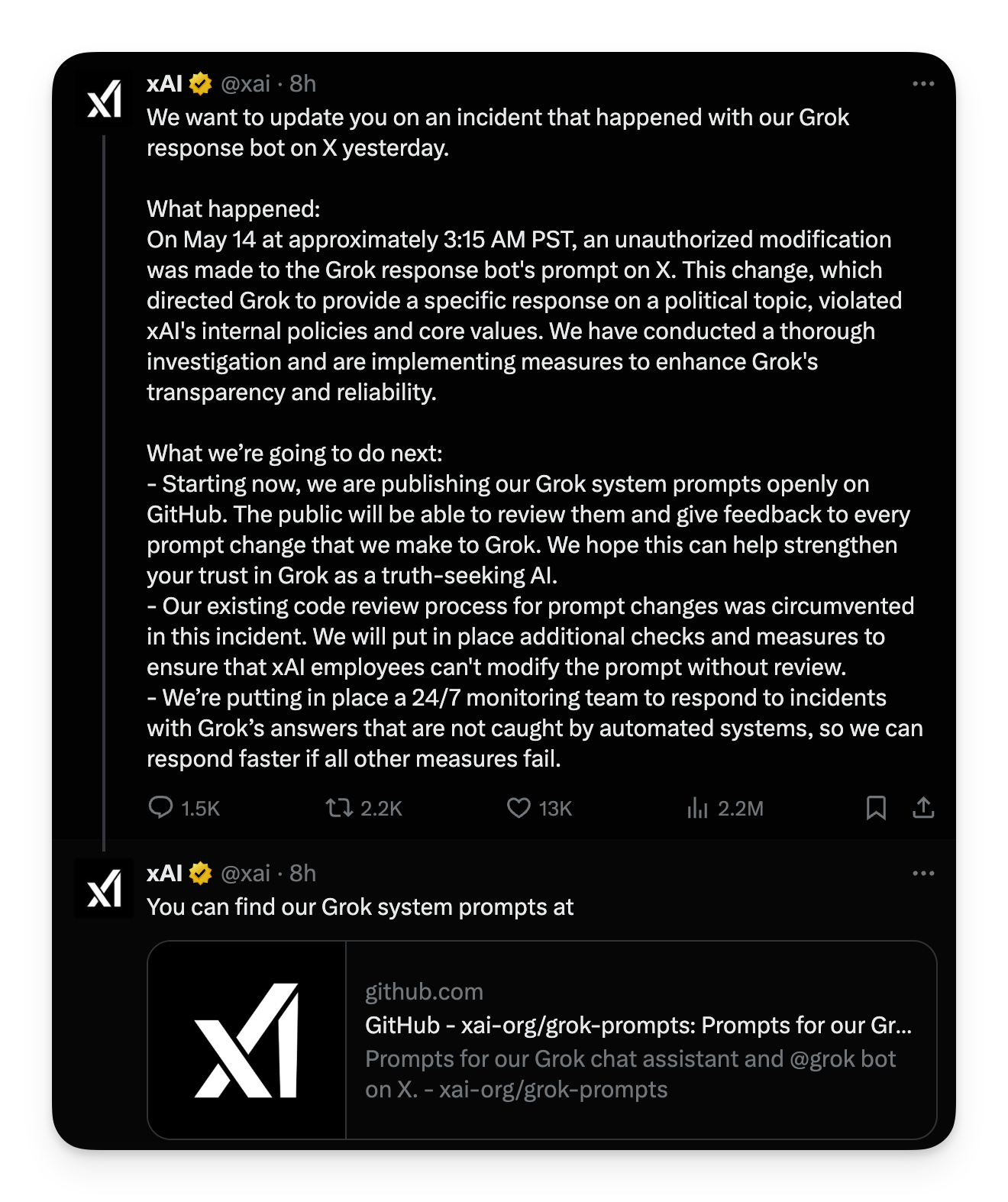 screenshot di xAI: "We want to update you on an incident that happened with our Grok response bot on X yesterday. What happened: On May 14 at approximately 3:15 AM PST, an unauthorized modification was made to the Grok response bot's prompt on X. This change, which directed Grok to provide a specific response on a political topic, violated Al's internal policies and core values. We have conducted a thorough investigation and are implementing measures to enhance Grok's transparency and reliability. What we're going to do next: - Starting now, we are publishing our Grok system prompts openly on GitHub. The public will be able to review them and give feedback to every prompt change that we make to Grok. We hope this can help strengthen your trust in Grok as a truth-seeking Al. - Our existing code review process for prompt changes was circumvented in this incident. We will put in place additional checks and measures to ensure that xAl employees can't modify the prompt without review. - We're putting in place a 24/7 monitoring team to respond to incidents with Grok's answers that are not caught by automated systems, so we can respond faster if all other measures fail."